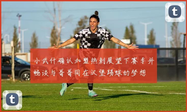 小武什确认加盟热刺展望下赛季并畅谈与哥哥同在汉堡踢球的梦想